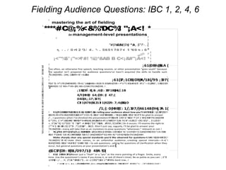Fielding Audience Questions: IBC 1, 2, 4, 6
!
! " # $ %&# ' () * +, - &. # , /012345(64789: ;(<=> ?@4/18(29A A : 7324;397/(!!!" !#$%&'() *+!, - . / !0*1221&!34) 1!546' !
!
!
! "#$%&' #(")** !
"#$%&'&%!($%) *&+, $"!'- .!
+, - . / 0 +1 2 *3/ 4 . *- . 5651 78 7+/ 1 *69 +: : 6*
!!
;<"%$' ;"=>?#! %@*&AB B C<;&#";A<! **
;61(0B9@51A (
!
7618+($98!1::1#+(; 12&!49<!4' +:622&=!!
(
;61(37;1CB3;D?@4/18(/95: ;397(
>$6' !$:!+*1!%' (9#(%218!$:!?9+1) ' (+&@5481<!A$B B 69(#4+($98 +*1! C4D(+8!+$!E 4F1 G(22!81'; 1!&$6!(9!
%2499(9) !:$' !49<!*49<2(9) !46<(19#1!7618+($98 !
!
;155(D9: B(;B: ;6(E: 32F1BG(H4/;1B!
!
4/F(H9B(I 64;(D9: (I 47;(
04D(4;;17;397(
C3J 1(478(B1213J 1(4229: 7;4@353;D(
!
(
/1;(: 0(H9B(E: 1/;397/(46148(9H(;3A 1(
! K1(/0123H32(478(83B12;3J 1G(: 0(HB97;G( 647851(E: 1/;397/L!?:!
&$6!G49+!7618+($98!$92&!4+!+*1!19<!$:!&$6' !+42FH!84&!8$ %$2(+12&H!$:!#$6' 81I!
/- , =!?:!&$6!B 149!:$' !&$6' !*14' 1' 8!+$!48F!7618+($98!
G*191; 1' !+*1&!$##6' H!84&!+*4+!8%1#(:(#422&=!56+!F11%!#$9+' $2=!J 91!4' +:62!G$' <(9) I!0'!/- , !) 12$!1!
+, $"(&- *!() 1(!"$$3 "!(- !'&(!*- 4 5!#6$1"$!1"7!&(!8, .&*9!3 /!(1675!4 ) $
1*"4 $.!&(!.&9) (!() $*5!- .!"12$!&(!'- .!61($.:!
7618+($98 !
! %1;(/9A 1971(15/1(/1;(: 0(H9B(D9: L!K$6!#$62<!(9#26<1!(9!&$6' !G' (++19!(9+' $<6#+($9H!+$!D1!' 14<!D&!
&$6' !*$8+!$' !1B #11H!49&!8(B %21!<(' 1#+($98!$9!*$G!49<!G*19!+$!%$81!7618+($98=!
=!LM4B %218I!48F(9) !
7618+($91' 8! +$! 4:+1' !
81#+($98!$:!&$6' !+42FH!:$' !1M4B %21
((
!
(
@1C37(D9: B(B1/097/1(I 4BA 5D(
! K1(I 1529A 37CL!
; $"5!
<1%7&$ /- , .!+, $"(&- *5!#6$1"$ =) $!9$*(6$3 1*!&*! !
=!
*****#C@;%<&%*DC%! ";A<! *
!
!
!
!
!
!
!
!
!
!
!
!
!
!!
!
!
!
!
* !
A$9:(<19#1!N68+!(8I!4#+(9)H!4!2$+!$:!+(B18!(9!4!'$GH!48!(:!&$6!4$.$!#$9:(<19+O9$9&B$68!
%4) 1!
E*
in management-level presentations
!
mastering the art of fielding
!
 