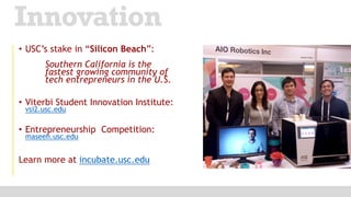 • USC’s stake in “Silicon Beach”:
Southern California is the
fastest growing community of
tech entrepreneurs in the U.S.
• Viterbi Student Innovation Institute:
vsi2.usc.edu
• Entrepreneurship Competition:
maseeh.usc.edu
Learn more at incubate.usc.edu
Innovation
 