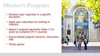 • Enhance your expertise in a specific
discipline
• Apply your education to working in
industry
• Master’s program generally takes 1.5-2
years to complete (9-11 courses)
• Course-based program (lecture, discussion,
lab)
• Thesis option
Master’s Program
 