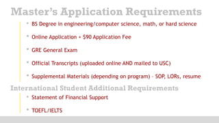 • BS Degree in engineering/computer science, math, or hard science
• Online Application + $90 Application Fee
• GRE General Exam
• Official Transcripts (uploaded online AND mailed to USC)
• Supplemental Materials (depending on program) – SOP, LORs, resume
Master’s Application Requirements
International Student Additional Requirements
• Statement of Financial Support
• TOEFL/IELTS
 