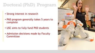 • Strong interest in research
• PhD program generally takes 5 years to
complete
• USC aims to fully fund PhD students
• Admission decisions made by Faculty
Committee
Doctoral (PhD) Program
 