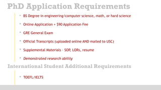 • BS Degree in engineering/computer science, math, or hard science
• Online Application + $90 Application Fee
• GRE General Exam
• Official Transcripts (uploaded online AND mailed to USC)
• Supplemental Materials – SOP, LORs, resume
• Demonstrated research ability
PhD Application Requirements
International Student Additional Requirements
• TOEFL/IELTS
 