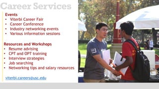 viterbi.careers@usc.edu
Career Services
Events
• Viterbi Career Fair
• Career Conference
• Industry networking events
• Various information sessions
Resources and Workshops
• Resume advising
• CPT and OPT training
• Interview strategies
• Job searching
• Networking tips and salary resources
 