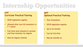 Internship Opportunities
CPT
Curricular Practical Training
• SEVIS legislation applies
• Allowed after two full semesters in
F-1 status
• Full-time work allowed in summer
and final semester for degree
• Must be degree related
OPT
Optional Practical Training
• Post Graduation
• SEVIS legislation applies
• Up to 24 months
• Can be full-time
• May be outside LA
 