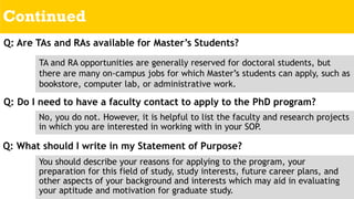 Continued
Q: Do I need to have a faculty contact to apply to the PhD program?
No, you do not. However, it is helpful to list the faculty and research projects
in which you are interested in working with in your SOP.
Q: What should I write in my Statement of Purpose?
You should describe your reasons for applying to the program, your
preparation for this field of study, study interests, future career plans, and
other aspects of your background and interests which may aid in evaluating
your aptitude and motivation for graduate study.
Q: Are TAs and RAs available for Master’s Students?
TA and RA opportunities are generally reserved for doctoral students, but
there are many on-campus jobs for which Master’s students can apply, such as
bookstore, computer lab, or administrative work.
 