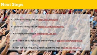 Next Steps
• Explore PhD Programs at viterbi.usc.edu/phd
• Explore MS Programs at viterbi.usc.edu/msdegrees
• Current student blog at viterbipulse.usc.edu
• See a list of on-campus and online events at gapp.usc.edu/prospective
• Check out our Frequently Asked Questions page at gapp.usc.edu/FAQ
 
