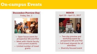 On-campus Events
December Preview Day
Friday, Dec. 2
– Open house event for
prospective MS and PhD
– Meet with Viterbi faculty
and current students
– Limited number of travel
grants
REACH
April 20 – April 21, 2017
– Two-day preview and
workshop event for
prospective MS and PhD
– Full-travel stipends for all
attendees
– Diversity-focused event
 