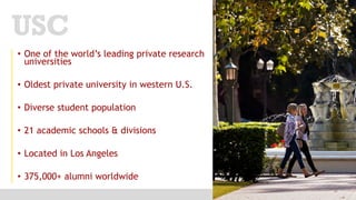 • One of the world’s leading private research
universities
• Oldest private university in western U.S.
• Diverse student population
• 21 academic schools & divisions
• Located in Los Angeles
• 375,000+ alumni worldwide
USC
 