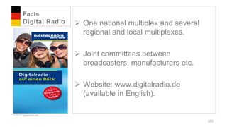Facts
        Digital Radio     One national multiplex and several
                           regional and local multiplexes.

                          Joint committees between
                           broadcasters, manufacturers etc.

                          Website: www.digitalradio.de
                           (available in English).

© 2012 digitalradio.de

                                                                105
 