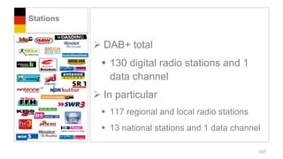Stations


            DAB+ total
             130 digital radio stations and 1
              data channel
            In particular
             117 regional and local radio stations
             13 national stations and 1 data channel

                                                      107
 
