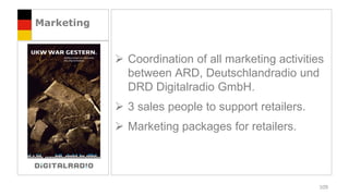Marketing


             Coordination of all marketing activities
              between ARD, Deutschlandradio und
              DRD Digitalradio GmbH.
             3 sales people to support retailers.
             Marketing packages for retailers.




                                                     109
 