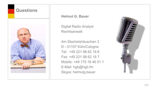 Questions
            Helmut G. Bauer

            Digital Radio Analyst
            Rechtsanwalt

            Am Stachelshäuschen 3
            D - 51107 Köln/Cologne
            Tel: +49 221 98 62 18 6
            Fax: +49 221 98 62 18 7
            Mobile: +49 175 16 46 51 1
            E-Mail: hgb@hgb.fm
            Skype: helmutg.bauer


                                         111
 
