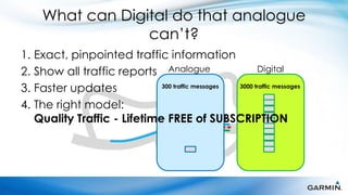 What can Digital do that analogue
                  can’t?
1. Exact, pinpointed traffic information
2. Show all traffic reports Analogue                    Digital

3. Faster updates            300 traffic messages 3000 traffic messages


4. The right model:
   Quality Traffic - Lifetime FREE of SUBSCRIPTION
 