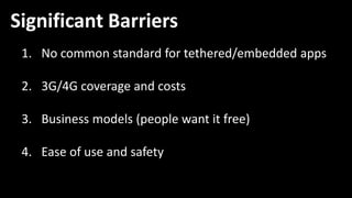 Significant Barriers
 1. No common standard for tethered/embedded apps

 2. 3G/4G coverage and costs

 3. Business models (people want it free)

 4. Ease of use and safety
 