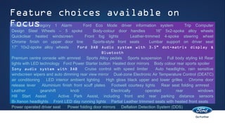 Feature choices available on
Focus 1 Alarm Ford Eco Mode driver information system
Thatcham Category                                                                                 Trip Computer
Design Steel Wheels – 5 spoke                 Body-colour door handles             16” 5x2-spoke alloy wheels
Quickclear heated windscreen             Front fog lights            Leather-trimmed 4-spoke steering wheel
Chrome finish on upper door line              Sports-style front seats          Lumbar support on driver seat
17” 10x2-spoke alloy wheels          Ford DAB Audio system with 3.5" dot-matrix display &
                                                   Bluetooth
Premium centre console with armrest Sports Alloy pedals Sports suspension Full body styling kit Rear
lights with LED technology Ford Power Starter button Heated door mirrors Body colour rear sports spoiler
Sony audio system with DAB               Cruise control with speed limiter        Auto headlights, rain sensitive
windscreen wipers and auto dimming rear view mirror Dual-zone Electronic Air Temperature Control (DEATC)
air conditioning    LED interior ambient lighting     High gloss black upper and lower grilles       Chrome door
release lever     Aluminium finish front scuff plates    Footwell courtesy lights     Rear seat folding armrest
Leather          gearshift       knob                    Electrically        operated        rear        windows
Hill Start Assist          Active Park Assist, including front and rear parking distance sensors
Bi-Xenon headlights Front LED day running lights Partial Leather trimmed seats with heated front seats
Power operated driver seat      Power folding door mirrors Deflation Detection System (DDS)
 