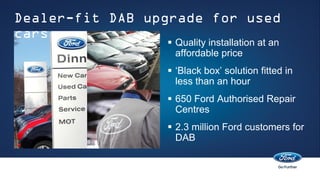Dealer-fit DAB upgrade for used
cars
                  Quality installation at an
                   affordable price
                  ‘Black box’ solution fitted in
                   less than an hour
                  650 Ford Authorised Repair
                   Centres
                  2.3 million Ford customers for
                   DAB
 