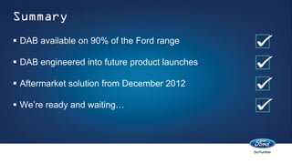 Summary
 DAB available on 90% of the Ford range

 DAB engineered into future product launches

 Aftermarket solution from December 2012

 We’re ready and waiting…
 