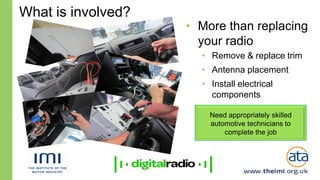 What is involved?
                    • More than replacing
                      your radio
                      • Remove & replace trim
                      • Antenna placement
                      • Install electrical
                        components
                      • Integration with vehicle
                        Need appropriately skilled
                        systems
                        automotive technicians to
                            complete the job
 