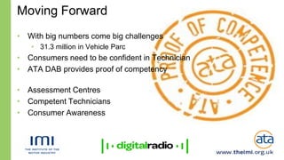 Moving Forward
• With big numbers come big challenges
   • 31.3 million in Vehicle Parc
• Consumers need to be confident in Technician
• ATA DAB provides proof of competency

• Assessment Centres
• Competent Technicians
• Consumer Awareness
 