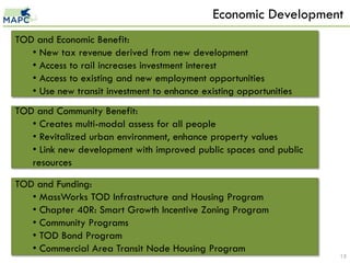Economic Development
TOD and Economic Benefit:
   • New tax revenue derived from new development
   • Access to rail increases investment interest
   • Access to existing and new employment opportunities
   • Use new transit investment to enhance existing opportunities
TOD and Community Benefit:
   • Creates multi-modal assess for all people
   • Revitalized urban environment, enhance property values
   • Link new development with improved public spaces and public
   resources

TOD and Funding:
   • MassWorks TOD Infrastructure and Housing Program
   • Chapter 40R: Smart Growth Incentive Zoning Program
   • Community Programs
   • TOD Bond Program
   • Commercial Area Transit Node Housing Program
                                                                    15
 