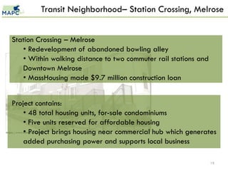 Transit Neighborhood– Station Crossing, Melrose


    Station Crossing – Melrose
       • Redevelopment of abandoned bowling alley
       • Within walking distance to two commuter rail stations and
       Downtown Melrose
       • MassHousing made $9.7 million construction loan


    Project contains:
        • 48 total housing units, for-sale condominiums
        • Five units reserved for affordable housing
        • Project brings housing near commercial hub which generates
https://www.masshousing.com


        added purchasing power and supports local business

                                                                     19
 