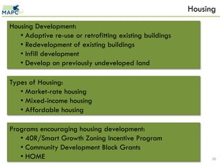 Housing
Housing Development:
   • Adaptive re-use or retrofitting existing buildings
   • Redevelopment of existing buildings
   • Infill development
   • Develop on previously undeveloped land

Types of Housing:
   • Market-rate housing
   • Mixed-income housing
   • Affordable housing

Programs encouraging housing development:
   • 40R/Smart Growth Zoning Incentive Program
   • Community Development Block Grants
   • HOME                                                       20
 