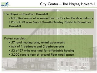 City Center – The Hayes, Haverhill

The Hayes – Downtown Haverhill
   • Adaptive re-use of a vacant box factory for the shoe industry
   • Part of 53 acre Smart Growth Overlay District in Downtown
   Haverhill


Project contains:
    • 57 total housing units, rental apartments
    • Mix of 1 bedroom and 2 bedroom units
    • 52 of 57 units reserved for affordable housing
    • 3,200 square feet of ground floor retail space



                                                               22
 