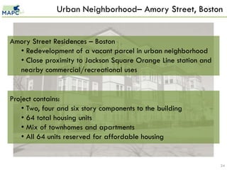 Urban Neighborhood– Amory Street, Boston


Amory Street Residences – Boston
  • Redevelopment of a vacant parcel in urban neighborhood
  • Close proximity to Jackson Square Orange Line station and
  nearby commercial/recreational uses


Project contains:
    • Two, four and six story components to the building
    • 64 total housing units
    • Mix of townhomes and apartments
    • All 64 units reserved for affordable housing


                                                                24
 