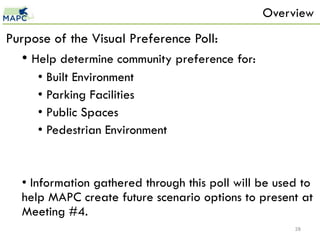 Overview
Purpose of the Visual Preference Poll:
  • Help determine community preference for:
     • Built Environment
     • Parking Facilities
     • Public Spaces
     • Pedestrian Environment


  • Information gathered through this poll will be used to
  help MAPC create future scenario options to present at
  Meeting #4.
                                                      28
 