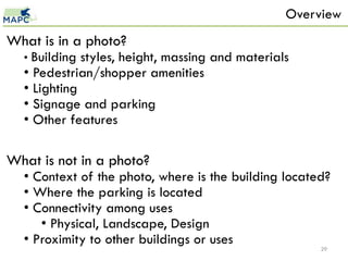 Overview
What is in a photo?
  • Building styles, height, massing and materials
  • Pedestrian/shopper amenities
  • Lighting
  • Signage and parking
  • Other features

What is not in a photo?
  • Context of the photo, where is the building located?
  • Where the parking is located
  • Connectivity among uses
     • Physical, Landscape, Design
  • Proximity to other buildings or uses
                                                      29
 