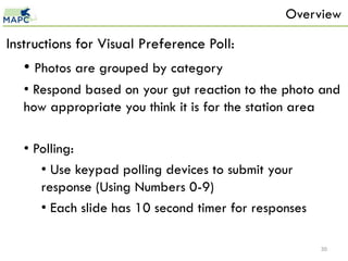 Overview

Instructions for Visual Preference Poll:
   • Photos are grouped by category
   • Respond based on your gut reaction to the photo and
   how appropriate you think it is for the station area

   • Polling:
      • Use keypad polling devices to submit your
      response (Using Numbers 0-9)
      • Each slide has 10 second timer for responses

                                                       30
 