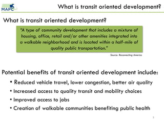What is transit oriented development?

What is transit oriented development?
       “A type of community development that includes a mixture of
        housing, office, retail and/or other amenities integrated into
       a walkable neighborhood and is located within a half-mile of
                        quality public transportation.”
                                                       Source: Reconnecting America




Potential benefits of transit oriented development include:
   • Reduced vehicle travel, lower congestion, better air quality
   • Increased access to quality transit and mobility choices
   • Improved access to jobs
   • Creation of walkable communities benefiting public health
                                                                                      5
 