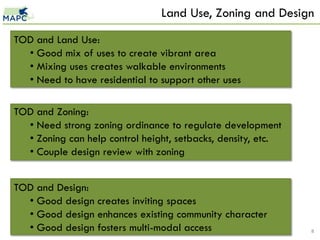 Land Use, Zoning and Design
TOD and Land Use:
  • Good mix of uses to create vibrant area
  • Mixing uses creates walkable environments
  • Need to have residential to support other uses

TOD and Zoning:
  • Need strong zoning ordinance to regulate development
  • Zoning can help control height, setbacks, density, etc.
  • Couple design review with zoning


TOD and Design:
  • Good design creates inviting spaces
  • Good design enhances existing community character
  • Good design fosters multi-modal access                    8
 