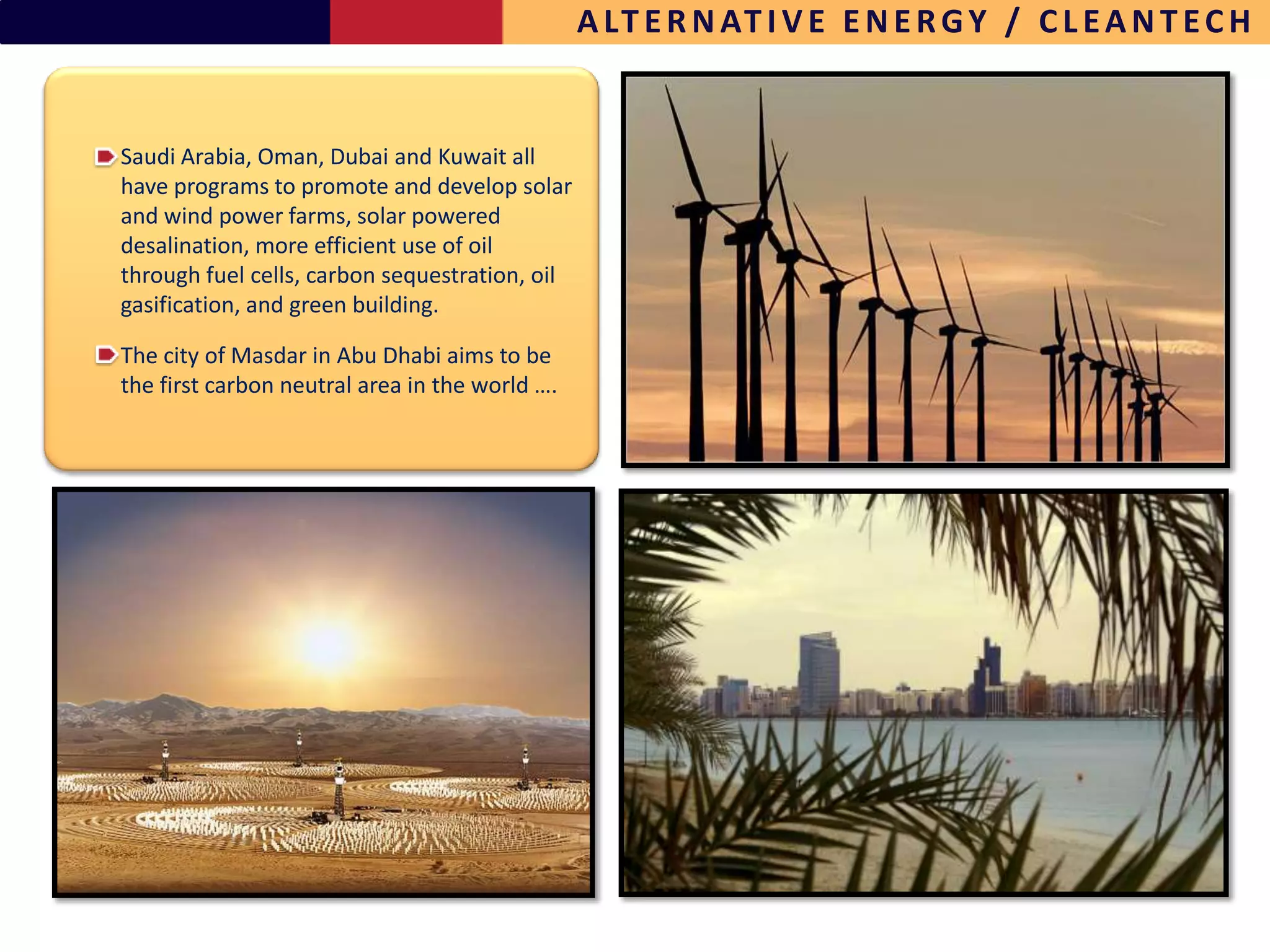 A LT E R N AT I V E E N E R G Y / C L E A N T E C H


Saudi Arabia, Oman, Dubai and Kuwait all
have programs to promote and develop solar
and wind power farms, solar powered
desalination, more efficient use of oil
through fuel cells, carbon sequestration, oil
gasification, and green building.

The city of Masdar in Abu Dhabi aims to be
the first carbon neutral area in the world ….




                                                                                              14
 