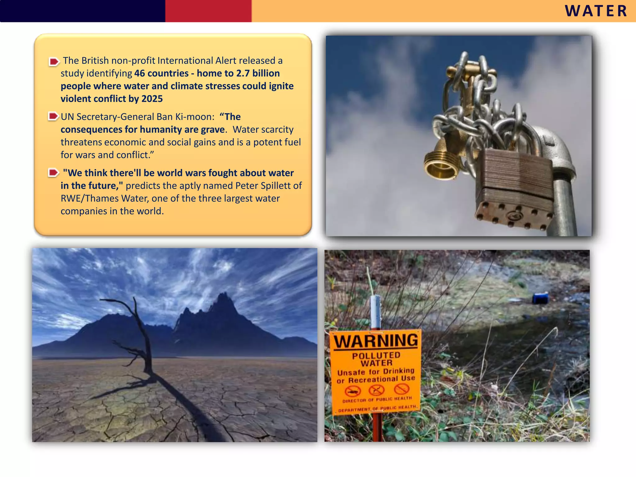 WAT E R

 The British non-profit International Alert released a
study identifying 46 countries - home to 2.7 billion
people where water and climate stresses could ignite
violent conflict by 2025
UN Secretary-General Ban Ki-moon: “The
consequences for humanity are grave. Water scarcity
threatens economic and social gains and is a potent fuel
for wars and conflict.”
 "We think there'll be world wars fought about water
in the future," predicts the aptly named Peter Spillett of
RWE/Thames Water, one of the three largest water
companies in the world.
 