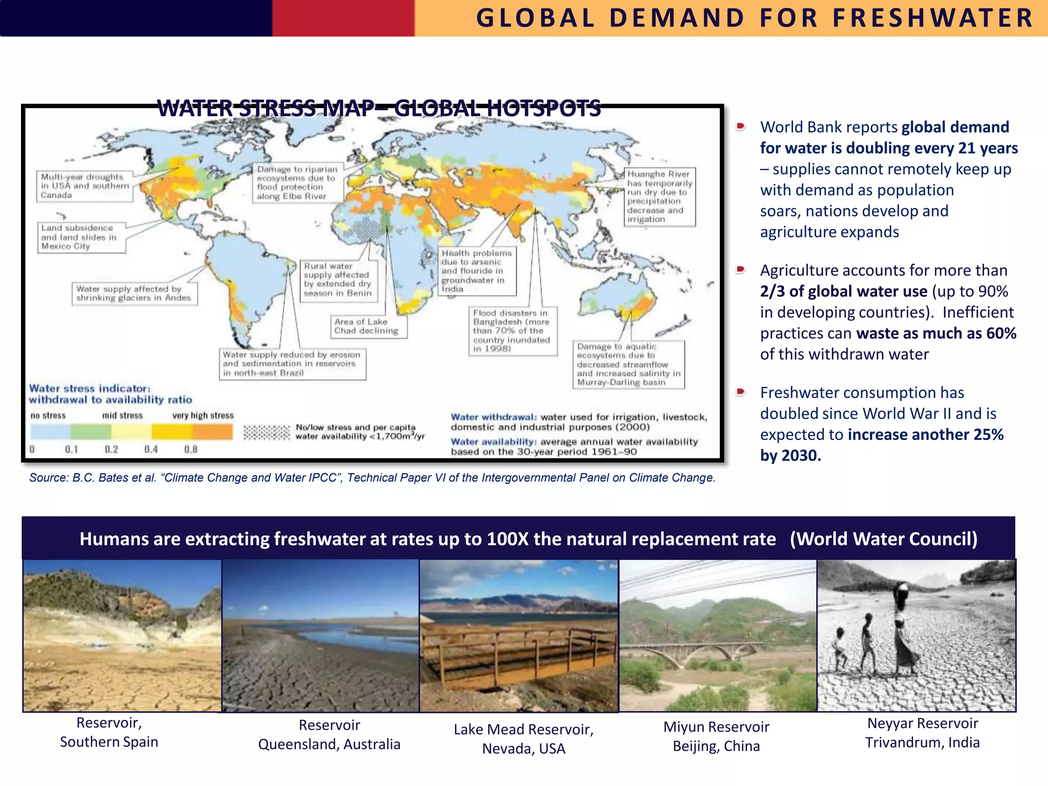 G L O B A L D E M A N D F O R F R E S H WAT E R


                       WATER STRESS MAP– GLOBAL HOTSPOTS
                                                                                                                                  World Bank reports global demand
                                                                                                                                  for water is doubling every 21 years
                                                                                                                                  – supplies cannot remotely keep up
                                                                                                                                  with demand as population
                                                                                                                                  soars, nations develop and
                                                                                                                                  agriculture expands

                                                                                                                                  Agriculture accounts for more than
                                                                                                                                  2/3 of global water use (up to 90%
                                                                                                                                  in developing countries). Inefficient
                                                                                                                                  practices can waste as much as 60%
                                                                                                                                  of this withdrawn water

                                                                                                                                  Freshwater consumption has
                                                                                                                                  doubled since World War II and is
                                                                                                                                  expected to increase another 25%
                                                                                                                                  by 2030.
Source: B.C. Bates et al. “Climate Change and Water IPCC”, Technical Paper VI of the Intergovernmental Panel on Climate Change.




         Humans are extracting freshwater at rates up to 100X the natural replacement rate (World Water Council)




       Reservoir,                              Reservoir                      Lake Mead Reservoir,                   Miyun Reservoir             Neyyar Reservoir
     Southern Spain                       Queensland, Australia                   Nevada, USA                         Beijing, China             Trivandrum, India
 