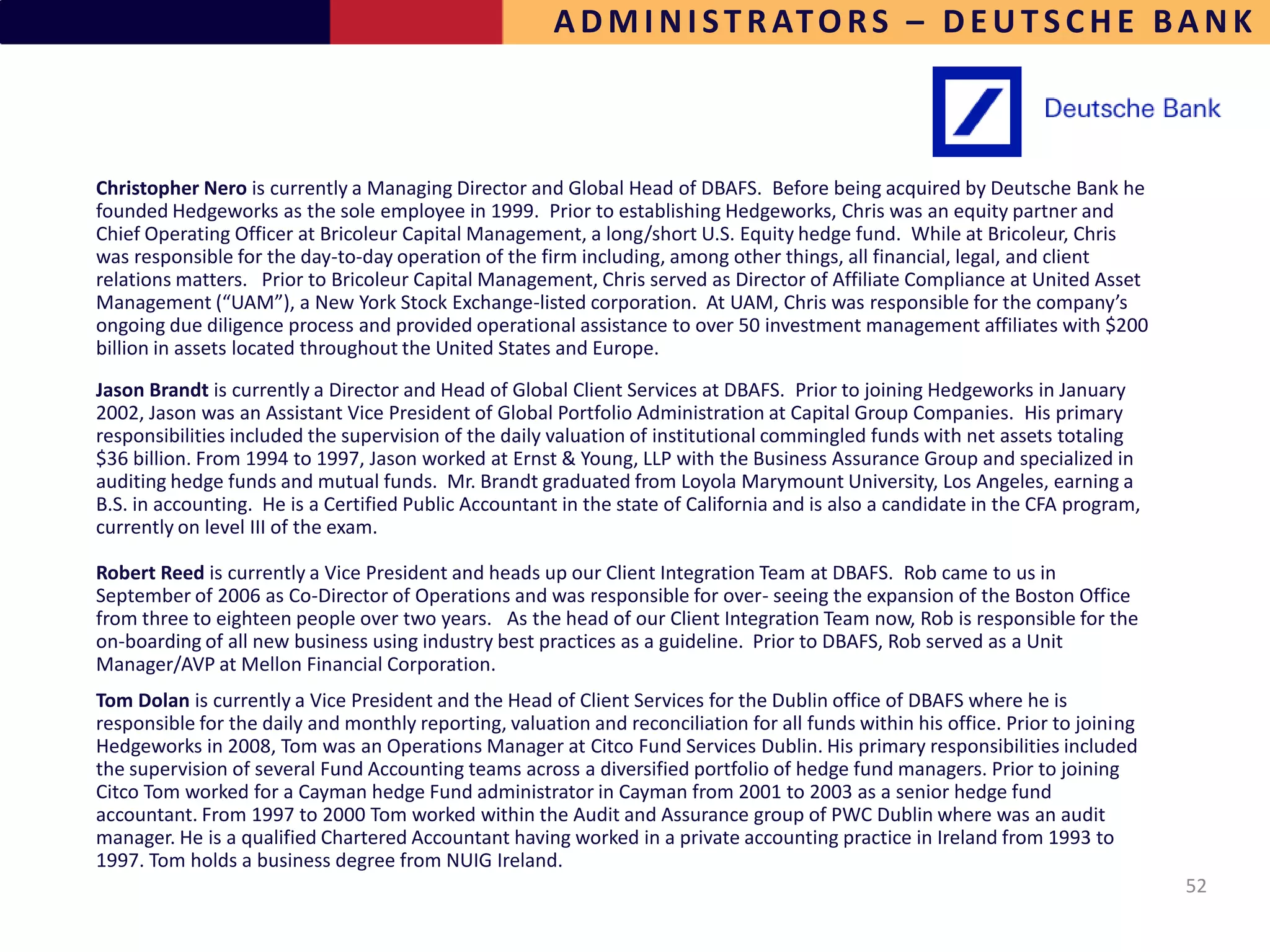 A D M I N I S T R AT O R S – D E U T S C H E B A N K



Christopher Nero is currently a Managing Director and Global Head of DBAFS. Before being acquired by Deutsche Bank he
founded Hedgeworks as the sole employee in 1999. Prior to establishing Hedgeworks, Chris was an equity partner and
Chief Operating Officer at Bricoleur Capital Management, a long/short U.S. Equity hedge fund. While at Bricoleur, Chris
was responsible for the day-to-day operation of the firm including, among other things, all financial, legal, and client
relations matters. Prior to Bricoleur Capital Management, Chris served as Director of Affiliate Compliance at United Asset
Management (“UAM”), a New York Stock Exchange-listed corporation. At UAM, Chris was responsible for the company’s
ongoing due diligence process and provided operational assistance to over 50 investment management affiliates with $200
billion in assets located throughout the United States and Europe.
Jason Brandt is currently a Director and Head of Global Client Services at DBAFS. Prior to joining Hedgeworks in January
2002, Jason was an Assistant Vice President of Global Portfolio Administration at Capital Group Companies. His primary
responsibilities included the supervision of the daily valuation of institutional commingled funds with net assets totaling
$36 billion. From 1994 to 1997, Jason worked at Ernst & Young, LLP with the Business Assurance Group and specialized in
auditing hedge funds and mutual funds. Mr. Brandt graduated from Loyola Marymount University, Los Angeles, earning a
B.S. in accounting. He is a Certified Public Accountant in the state of California and is also a candidate in the CFA program,
currently on level III of the exam.

Robert Reed is currently a Vice President and heads up our Client Integration Team at DBAFS. Rob came to us in
September of 2006 as Co-Director of Operations and was responsible for over- seeing the expansion of the Boston Office
from three to eighteen people over two years. As the head of our Client Integration Team now, Rob is responsible for the
on-boarding of all new business using industry best practices as a guideline. Prior to DBAFS, Rob served as a Unit
Manager/AVP at Mellon Financial Corporation.
Tom Dolan is currently a Vice President and the Head of Client Services for the Dublin office of DBAFS where he is
responsible for the daily and monthly reporting, valuation and reconciliation for all funds within his office. Prior to joining
Hedgeworks in 2008, Tom was an Operations Manager at Citco Fund Services Dublin. His primary responsibilities included
the supervision of several Fund Accounting teams across a diversified portfolio of hedge fund managers. Prior to joining
Citco Tom worked for a Cayman hedge Fund administrator in Cayman from 2001 to 2003 as a senior hedge fund
accountant. From 1997 to 2000 Tom worked within the Audit and Assurance group of PWC Dublin where was an audit
manager. He is a qualified Chartered Accountant having worked in a private accounting practice in Ireland from 1993 to
1997. Tom holds a business degree from NUIG Ireland.
                                                                                                                                  52
 