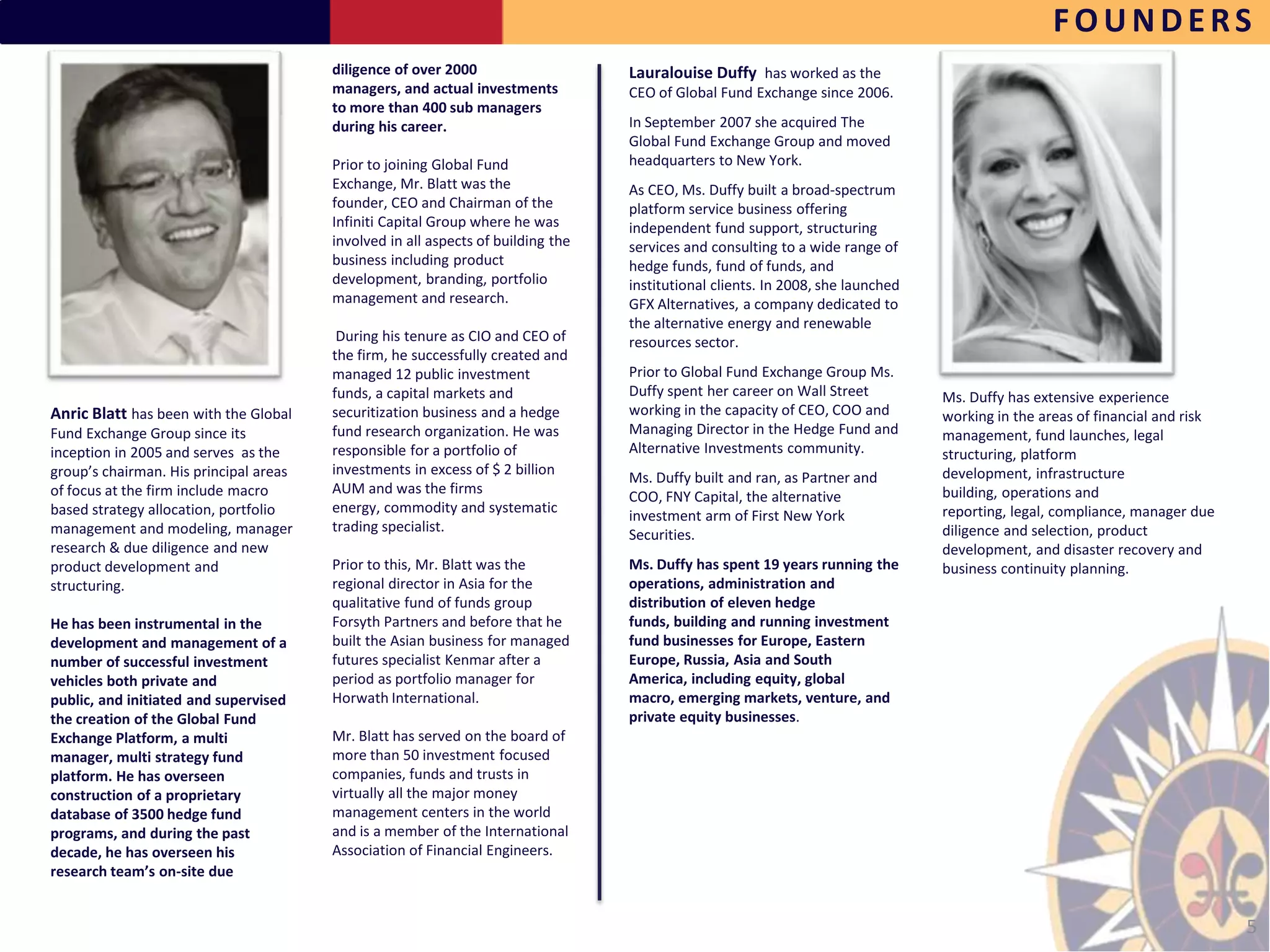 FOUNDERS
                                        diligence of over 2000                    Lauralouise Duffy has worked as the
                                        managers, and actual investments          CEO of Global Fund Exchange since 2006.
                                        to more than 400 sub managers
                                        during his career.                        In September 2007 she acquired The
                                                                                  Global Fund Exchange Group and moved
                                        Prior to joining Global Fund              headquarters to New York.
                                        Exchange, Mr. Blatt was the               As CEO, Ms. Duffy built a broad-spectrum
                                        founder, CEO and Chairman of the          platform service business offering
                                        Infiniti Capital Group where he was       independent fund support, structuring
                                        involved in all aspects of building the   services and consulting to a wide range of
                                        business including product                hedge funds, fund of funds, and
                                        development, branding, portfolio          institutional clients. In 2008, she launched
                                        management and research.                  GFX Alternatives, a company dedicated to
                                                                                  the alternative energy and renewable
                                         During his tenure as CIO and CEO of      resources sector.
                                        the firm, he successfully created and
                                        managed 12 public investment              Prior to Global Fund Exchange Group Ms.
                                        funds, a capital markets and              Duffy spent her career on Wall Street          Ms. Duffy has extensive experience
Anric Blatt has been with the Global    securitization business and a hedge       working in the capacity of CEO, COO and        working in the areas of financial and risk
Fund Exchange Group since its           fund research organization. He was        Managing Director in the Hedge Fund and        management, fund launches, legal
inception in 2005 and serves as the     responsible for a portfolio of            Alternative Investments community.             structuring, platform
group’s chairman. His principal areas   investments in excess of $ 2 billion                                                     development, infrastructure
                                                                                  Ms. Duffy built and ran, as Partner and
of focus at the firm include macro      AUM and was the firms                                                                    building, operations and
                                                                                  COO, FNY Capital, the alternative
based strategy allocation, portfolio    energy, commodity and systematic                                                         reporting, legal, compliance, manager due
                                                                                  investment arm of First New York
management and modeling, manager        trading specialist.                                                                      diligence and selection, product
                                                                                  Securities.
research & due diligence and new                                                                                                 development, and disaster recovery and
product development and                 Prior to this, Mr. Blatt was the          Ms. Duffy has spent 19 years running the       business continuity planning.
structuring.                            regional director in Asia for the         operations, administration and
                                        qualitative fund of funds group           distribution of eleven hedge
He has been instrumental in the         Forsyth Partners and before that he       funds, building and running investment
development and management of a         built the Asian business for managed      fund businesses for Europe, Eastern
number of successful investment         futures specialist Kenmar after a         Europe, Russia, Asia and South
vehicles both private and               period as portfolio manager for           America, including equity, global
public, and initiated and supervised    Horwath International.                    macro, emerging markets, venture, and
the creation of the Global Fund                                                   private equity businesses.
Exchange Platform, a multi              Mr. Blatt has served on the board of
manager, multi strategy fund            more than 50 investment focused
platform. He has overseen               companies, funds and trusts in
construction of a proprietary           virtually all the major money
database of 3500 hedge fund             management centers in the world
programs, and during the past           and is a member of the International
decade, he has overseen his             Association of Financial Engineers.
research team’s on-site due


                                                                                                                                                                              5
 