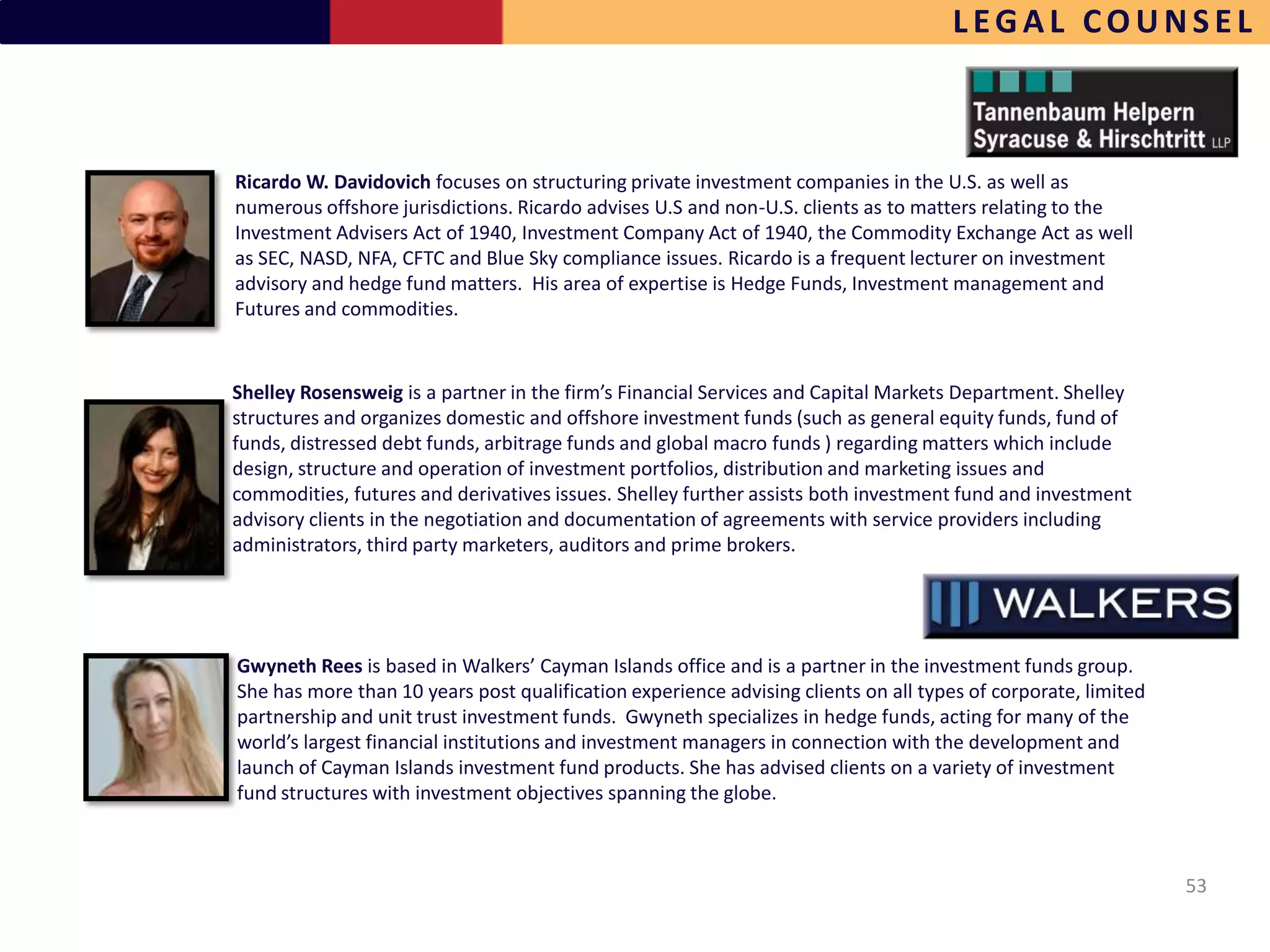 LEGAL COUNSEL



Ricardo W. Davidovich focuses on structuring private investment companies in the U.S. as well as
numerous offshore jurisdictions. Ricardo advises U.S and non-U.S. clients as to matters relating to the
Investment Advisers Act of 1940, Investment Company Act of 1940, the Commodity Exchange Act as well
as SEC, NASD, NFA, CFTC and Blue Sky compliance issues. Ricardo is a frequent lecturer on investment
advisory and hedge fund matters. His area of expertise is Hedge Funds, Investment management and
Futures and commodities.


Shelley Rosensweig is a partner in the firm’s Financial Services and Capital Markets Department. Shelley
structures and organizes domestic and offshore investment funds (such as general equity funds, fund of
funds, distressed debt funds, arbitrage funds and global macro funds ) regarding matters which include
design, structure and operation of investment portfolios, distribution and marketing issues and
commodities, futures and derivatives issues. Shelley further assists both investment fund and investment
advisory clients in the negotiation and documentation of agreements with service providers including
administrators, third party marketers, auditors and prime brokers.




Gwyneth Rees is based in Walkers’ Cayman Islands office and is a partner in the investment funds group.
She has more than 10 years post qualification experience advising clients on all types of corporate, limited
partnership and unit trust investment funds. Gwyneth specializes in hedge funds, acting for many of the
world’s largest financial institutions and investment managers in connection with the development and
launch of Cayman Islands investment fund products. She has advised clients on a variety of investment
fund structures with investment objectives spanning the globe.



                                                                                                               53
 