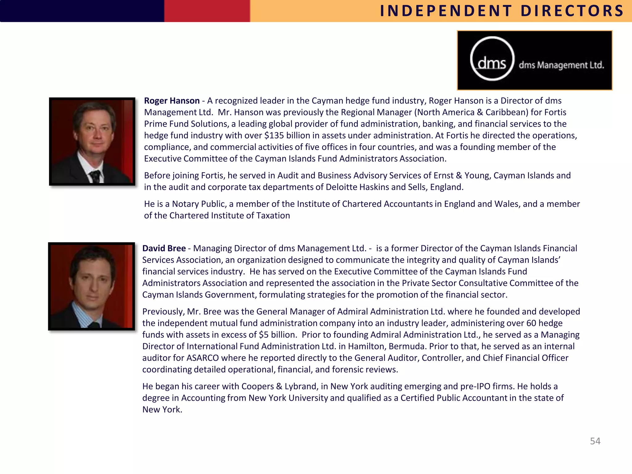 INDEPENDENT DIRECTORS



Roger Hanson - A recognized leader in the Cayman hedge fund industry, Roger Hanson is a Director of dms
Management Ltd. Mr. Hanson was previously the Regional Manager (North America & Caribbean) for Fortis
Prime Fund Solutions, a leading global provider of fund administration, banking, and financial services to the
hedge fund industry with over $135 billion in assets under administration. At Fortis he directed the operations,
compliance, and commercial activities of five offices in four countries, and was a founding member of the
Executive Committee of the Cayman Islands Fund Administrators Association.
Before joining Fortis, he served in Audit and Business Advisory Services of Ernst & Young, Cayman Islands and
in the audit and corporate tax departments of Deloitte Haskins and Sells, England.
He is a Notary Public, a member of the Institute of Chartered Accountants in England and Wales, and a member
of the Chartered Institute of Taxation


David Bree - Managing Director of dms Management Ltd. - is a former Director of the Cayman Islands Financial
Services Association, an organization designed to communicate the integrity and quality of Cayman Islands’
financial services industry. He has served on the Executive Committee of the Cayman Islands Fund
Administrators Association and represented the association in the Private Sector Consultative Committee of the
Cayman Islands Government, formulating strategies for the promotion of the financial sector.
Previously, Mr. Bree was the General Manager of Admiral Administration Ltd. where he founded and developed
the independent mutual fund administration company into an industry leader, administering over 60 hedge
funds with assets in excess of $5 billion. Prior to founding Admiral Administration Ltd., he served as a Managing
Director of International Fund Administration Ltd. in Hamilton, Bermuda. Prior to that, he served as an internal
auditor for ASARCO where he reported directly to the General Auditor, Controller, and Chief Financial Officer
coordinating detailed operational, financial, and forensic reviews.
He began his career with Coopers & Lybrand, in New York auditing emerging and pre-IPO firms. He holds a
degree in Accounting from New York University and qualified as a Certified Public Accountant in the state of
New York.


                                                                                                                    54
 