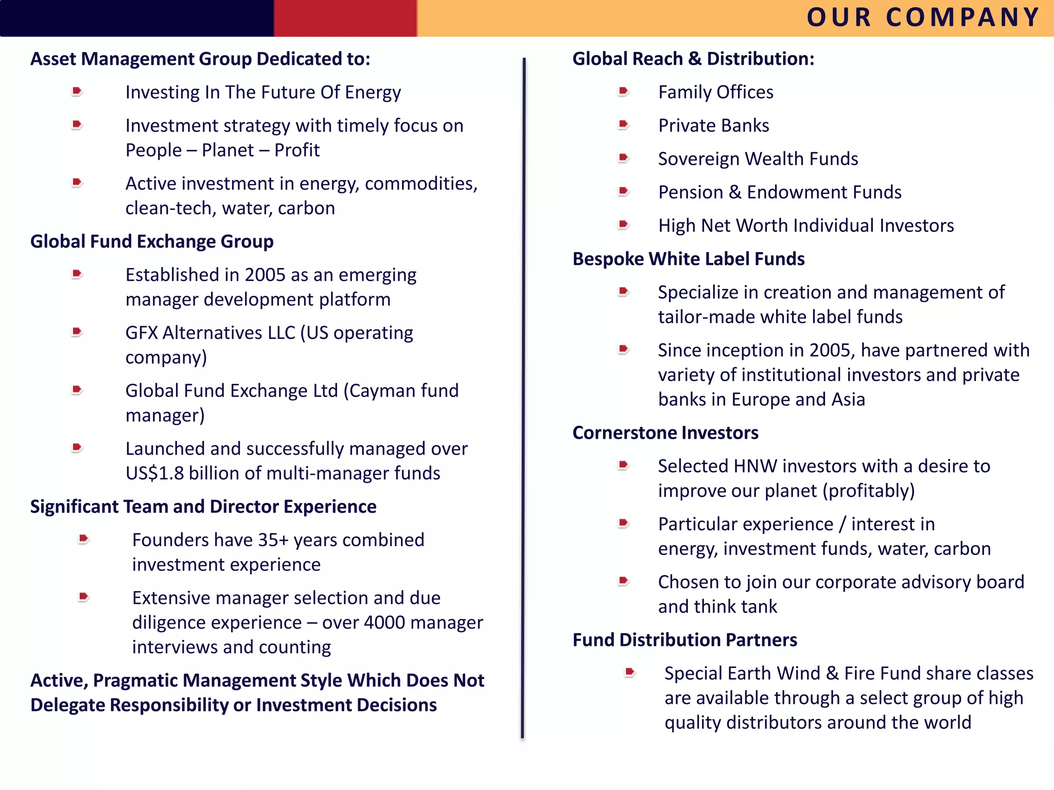 O U R C O M PA N Y
Asset Management Group Dedicated to:                  Global Reach & Distribution:
          Investing In The Future Of Energy                    Family Offices
          Investment strategy with timely focus on             Private Banks
          People – Planet – Profit                             Sovereign Wealth Funds
          Active investment in energy, commodities,            Pension & Endowment Funds
          clean-tech, water, carbon
                                                               High Net Worth Individual Investors
Global Fund Exchange Group
                                                      Bespoke White Label Funds
          Established in 2005 as an emerging
          manager development platform                         Specialize in creation and management of
                                                               tailor-made white label funds
          GFX Alternatives LLC (US operating
          company)                                             Since inception in 2005, have partnered with
                                                               variety of institutional investors and private
          Global Fund Exchange Ltd (Cayman fund                banks in Europe and Asia
          manager)
                                                      Cornerstone Investors
          Launched and successfully managed over
          US$1.8 billion of multi-manager funds                Selected HNW investors with a desire to
                                                               improve our planet (profitably)
Significant Team and Director Experience
                                                               Particular experience / interest in
           Founders have 35+ years combined                    energy, investment funds, water, carbon
           investment experience
                                                               Chosen to join our corporate advisory board
           Extensive manager selection and due                 and think tank
           diligence experience – over 4000 manager
           interviews and counting                    Fund Distribution Partners
Active, Pragmatic Management Style Which Does Not               Special Earth Wind & Fire Fund share classes
Delegate Responsibility or Investment Decisions                 are available through a select group of high
                                                                quality distributors around the world
 