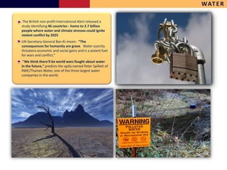 WAT E R

 The British non-profit International Alert released a
study identifying 46 countries - home to 2.7 billion
people where water and climate stresses could ignite
violent conflict by 2025
UN Secretary-General Ban Ki-moon: “The
consequences for humanity are grave. Water scarcity
threatens economic and social gains and is a potent fuel
for wars and conflict.”
 "We think there'll be world wars fought about water
in the future," predicts the aptly named Peter Spillett of
RWE/Thames Water, one of the three largest water
companies in the world.
 