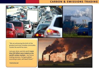 CARBON & EMISSIONS TRADING




“We are witnessing the birth of the
greatest and most complex commodity
market the world has seen.

Last year alone, permits worth more
than £55 billion were traded on the
world’s carbon markets – but future
trading volumes, if all goes global
according to plan, will dwarf these.”

TIMESONLINE
 