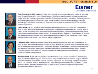 AUDITORS - EISNER LLP



Peter Testaverde, Jr., CPA is a partner in the firm’s financial services industry practice group. He has more
than 30 years of experience in the financial services industry serving clients such as investment advisors,
hedge funds, and clearing and non-clearing broker-dealers. Peter specializes in analyzing the tax, accounting,
and regulatory implications of specific trading transactions and recommending strategies to maximize
leverage and minimize tax consequences. Peter currently serves as an active member of the Securities
Industry Association.

Fredric Burak, CPA is a partner in the firm’s financial service industry practice group and has more than 25
years of public accounting experience, including nearly 15 years working exclusively with financial services
clients such as on- and off-shore investment partnerships / companies, commodity pool operators, fund of
funds, investment advisors and broker-dealers. He provides advisory services to broker-dealers on financial
and regulatory matters including focus reporting and compliance with SEC net capital rule 15c3-1. Fred is a
member of Securities Industry and Financial Markets Association.


Cindy Shen, CPA is a partner in Eisner’s financial services industry practice group and has more than 16
years of public accounting experience, including 11 years working with financial services clients such as on-
and off-shore investment partnerships / companies, registered broker-dealers, commodity pool operators,
and registered investment advisors who manage anywhere from millions to billions of dollars in assets.
Cindy is a member of the Securities industry and Financial Markets Association and Ascend: Pan-Asian
Leaders in Finance and Accounting.

Paul Farber, CPA, BS, JD, LLM has provided a broad spectrum of tax services to diversified clients ranging
from New York Stock Exchange and privately owned companies to individuals in a wide range of industries
and other activities. International activities, including acquisitions and structuring, have been his primary
focus. The American Institute of Certified Public Accountants presented to Paul its 2005 Arthur J. Dixon
Memorial Award, which the AICPA describes as the accounting profession’s highest recognition for
achievement in the area of taxation.
                                                                                                                 50
 