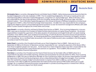 A D M I N I S T R AT O R S – D E U T S C H E B A N K



Christopher Nero is currently a Managing Director and Global Head of DBAFS. Before being acquired by Deutsche Bank he
founded Hedgeworks as the sole employee in 1999. Prior to establishing Hedgeworks, Chris was an equity partner and
Chief Operating Officer at Bricoleur Capital Management, a long/short U.S. Equity hedge fund. While at Bricoleur, Chris
was responsible for the day-to-day operation of the firm including, among other things, all financial, legal, and client
relations matters. Prior to Bricoleur Capital Management, Chris served as Director of Affiliate Compliance at United Asset
Management (“UAM”), a New York Stock Exchange-listed corporation. At UAM, Chris was responsible for the company’s
ongoing due diligence process and provided operational assistance to over 50 investment management affiliates with $200
billion in assets located throughout the United States and Europe.
Jason Brandt is currently a Director and Head of Global Client Services at DBAFS. Prior to joining Hedgeworks in January
2002, Jason was an Assistant Vice President of Global Portfolio Administration at Capital Group Companies. His primary
responsibilities included the supervision of the daily valuation of institutional commingled funds with net assets totaling
$36 billion. From 1994 to 1997, Jason worked at Ernst & Young, LLP with the Business Assurance Group and specialized in
auditing hedge funds and mutual funds. Mr. Brandt graduated from Loyola Marymount University, Los Angeles, earning a
B.S. in accounting. He is a Certified Public Accountant in the state of California and is also a candidate in the CFA program,
currently on level III of the exam.

Robert Reed is currently a Vice President and heads up our Client Integration Team at DBAFS. Rob came to us in
September of 2006 as Co-Director of Operations and was responsible for over- seeing the expansion of the Boston Office
from three to eighteen people over two years. As the head of our Client Integration Team now, Rob is responsible for the
on-boarding of all new business using industry best practices as a guideline. Prior to DBAFS, Rob served as a Unit
Manager/AVP at Mellon Financial Corporation.
Tom Dolan is currently a Vice President and the Head of Client Services for the Dublin office of DBAFS where he is
responsible for the daily and monthly reporting, valuation and reconciliation for all funds within his office. Prior to joining
Hedgeworks in 2008, Tom was an Operations Manager at Citco Fund Services Dublin. His primary responsibilities included
the supervision of several Fund Accounting teams across a diversified portfolio of hedge fund managers. Prior to joining
Citco Tom worked for a Cayman hedge Fund administrator in Cayman from 2001 to 2003 as a senior hedge fund
accountant. From 1997 to 2000 Tom worked within the Audit and Assurance group of PWC Dublin where was an audit
manager. He is a qualified Chartered Accountant having worked in a private accounting practice in Ireland from 1993 to
1997. Tom holds a business degree from NUIG Ireland.
                                                                                                                                  52
 