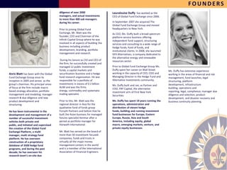 FOUNDERS
                                        diligence of over 2000                    Lauralouise Duffy has worked as the
                                        managers, and actual investments          CEO of Global Fund Exchange since 2006.
                                        to more than 400 sub managers
                                        during his career.                        In September 2007 she acquired The
                                                                                  Global Fund Exchange Group and moved
                                        Prior to joining Global Fund              headquarters to New York.
                                        Exchange, Mr. Blatt was the               As CEO, Ms. Duffy built a broad-spectrum
                                        founder, CEO and Chairman of the          platform service business offering
                                        Infiniti Capital Group where he was       independent fund support, structuring
                                        involved in all aspects of building the   services and consulting to a wide range of
                                        business including product                hedge funds, fund of funds, and
                                        development, branding, portfolio          institutional clients. In 2008, she launched
                                        management and research.                  GFX Alternatives, a company dedicated to
                                                                                  the alternative energy and renewable
                                         During his tenure as CIO and CEO of      resources sector.
                                        the firm, he successfully created and
                                        managed 12 public investment              Prior to Global Fund Exchange Group Ms.
                                        funds, a capital markets and              Duffy spent her career on Wall Street          Ms. Duffy has extensive experience
Anric Blatt has been with the Global    securitization business and a hedge       working in the capacity of CEO, COO and        working in the areas of financial and risk
Fund Exchange Group since its           fund research organization. He was        Managing Director in the Hedge Fund and        management, fund launches, legal
inception in 2005 and serves as the     responsible for a portfolio of            Alternative Investments community.             structuring, platform
group’s chairman. His principal areas   investments in excess of $ 2 billion                                                     development, infrastructure
                                                                                  Ms. Duffy built and ran, as Partner and
of focus at the firm include macro      AUM and was the firms                                                                    building, operations and
                                                                                  COO, FNY Capital, the alternative
based strategy allocation, portfolio    energy, commodity and systematic                                                         reporting, legal, compliance, manager due
                                                                                  investment arm of First New York
management and modeling, manager        trading specialist.                                                                      diligence and selection, product
                                                                                  Securities.
research & due diligence and new                                                                                                 development, and disaster recovery and
product development and                 Prior to this, Mr. Blatt was the          Ms. Duffy has spent 19 years running the       business continuity planning.
structuring.                            regional director in Asia for the         operations, administration and
                                        qualitative fund of funds group           distribution of eleven hedge
He has been instrumental in the         Forsyth Partners and before that he       funds, building and running investment
development and management of a         built the Asian business for managed      fund businesses for Europe, Eastern
number of successful investment         futures specialist Kenmar after a         Europe, Russia, Asia and South
vehicles both private and               period as portfolio manager for           America, including equity, global
public, and initiated and supervised    Horwath International.                    macro, emerging markets, venture, and
the creation of the Global Fund                                                   private equity businesses.
Exchange Platform, a multi              Mr. Blatt has served on the board of
manager, multi strategy fund            more than 50 investment focused
platform. He has overseen               companies, funds and trusts in
construction of a proprietary           virtually all the major money
database of 3500 hedge fund             management centers in the world
programs, and during the past           and is a member of the International
decade, he has overseen his             Association of Financial Engineers.
research team’s on-site due


                                                                                                                                                                              5
 