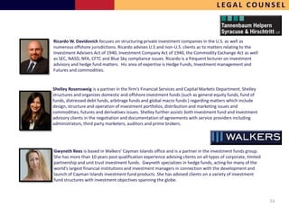 LEGAL COUNSEL



Ricardo W. Davidovich focuses on structuring private investment companies in the U.S. as well as
numerous offshore jurisdictions. Ricardo advises U.S and non-U.S. clients as to matters relating to the
Investment Advisers Act of 1940, Investment Company Act of 1940, the Commodity Exchange Act as well
as SEC, NASD, NFA, CFTC and Blue Sky compliance issues. Ricardo is a frequent lecturer on investment
advisory and hedge fund matters. His area of expertise is Hedge Funds, Investment management and
Futures and commodities.


Shelley Rosensweig is a partner in the firm’s Financial Services and Capital Markets Department. Shelley
structures and organizes domestic and offshore investment funds (such as general equity funds, fund of
funds, distressed debt funds, arbitrage funds and global macro funds ) regarding matters which include
design, structure and operation of investment portfolios, distribution and marketing issues and
commodities, futures and derivatives issues. Shelley further assists both investment fund and investment
advisory clients in the negotiation and documentation of agreements with service providers including
administrators, third party marketers, auditors and prime brokers.




Gwyneth Rees is based in Walkers’ Cayman Islands office and is a partner in the investment funds group.
She has more than 10 years post qualification experience advising clients on all types of corporate, limited
partnership and unit trust investment funds. Gwyneth specializes in hedge funds, acting for many of the
world’s largest financial institutions and investment managers in connection with the development and
launch of Cayman Islands investment fund products. She has advised clients on a variety of investment
fund structures with investment objectives spanning the globe.



                                                                                                               53
 