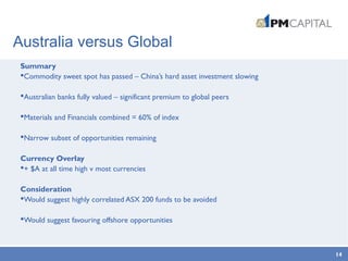 Australia versus Global
Summary
Commodity sweet spot has passed – China’s hard asset investment slowing
Australian banks fully valued – significant premium to global peers
Materials and Financials combined = 60% of index
Narrow subset of opportunities remaining
Currency Overlay
+ $A at all time high v most currencies
Consideration
Would suggest highly correlated ASX 200 funds to be avoided
Would suggest favouring offshore opportunities
14
 