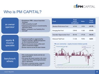 2
Who is PM CAPITAL?
We are contrarian – equity investors behave poorly
As at 31 May 2013
Fund
Total
return
(inception)
Index
Total
excess
Absolute Performance Fund 167.4% 19.5% 147.9%
Emerging Asia Fund 139.4% 11.6% 127.8%
Australian Opportunities Fund 301.4% 177.2% 124.2%
Enhanced Yield Fund 111.2% 74.4% 36.8%
 