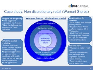Case study: Non discretionary retail (Wumart Stores)
20
Secular change underway
High barriers to entry
Regional strategy/#1 market
share in Beijing
Modern retail in infancy
Strong management
Locals with operational
expertise
World class
margins and
returns
Triggers for mis-pricing:
 Initial trigger was
investigation into founder.
 Now the challenges with
integration of Tianjin
operations.
What the market
is missing:
 Long term earnings
growth – myopic focus on
short term earnings.
 Expansion opportunities
in Hebei not being
considered. Will double
target market, but leverage
existing supply chain.
 CNY appreciation.
Considerations for
valuation:
 Focus on long term earnings
growth potential.
 Target market is 90 mill
people/rev less than 5% of
Woolworths.
 20x P/E on 2012 estimate.
Earnings growth 25%pa for
last 5 yrs and forecast to
continue for next 5 yrs.
Wumart Stores…the business model
Potential risks:
 Migration to modern retail
stalls.
 Increase in competition.
over the longer term.
 Significant expansion
outside of Beijing.
 Rapid increase in input
costs ie wages, rent.
As at January 2013
 